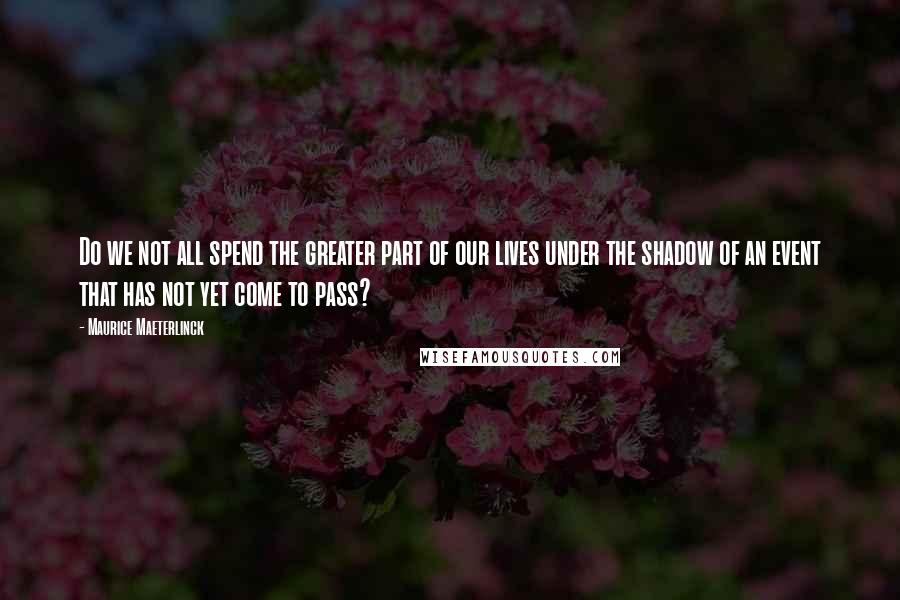Maurice Maeterlinck Quotes: Do we not all spend the greater part of our lives under the shadow of an event that has not yet come to pass?