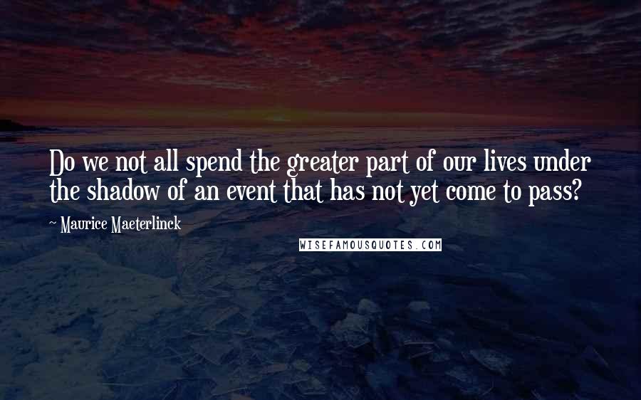 Maurice Maeterlinck Quotes: Do we not all spend the greater part of our lives under the shadow of an event that has not yet come to pass?