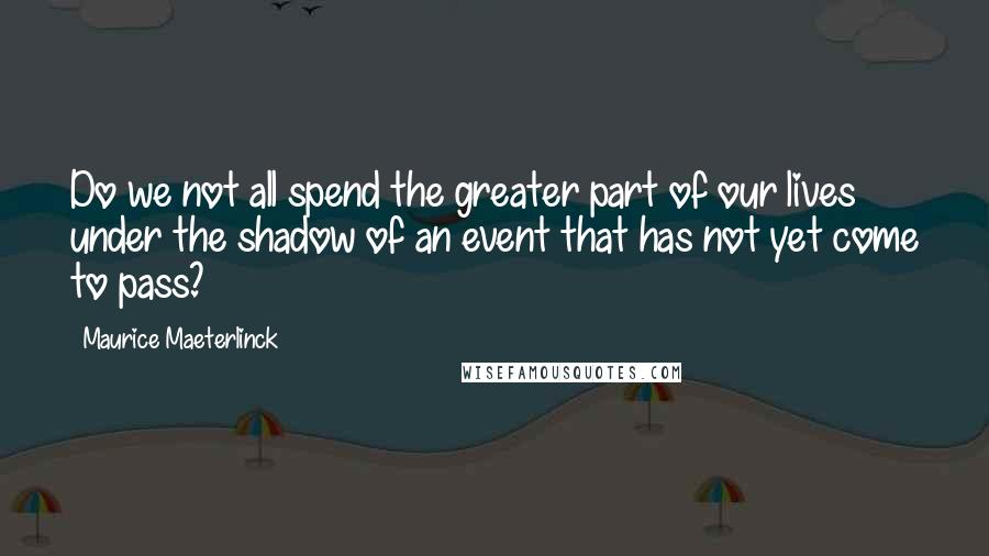 Maurice Maeterlinck Quotes: Do we not all spend the greater part of our lives under the shadow of an event that has not yet come to pass?