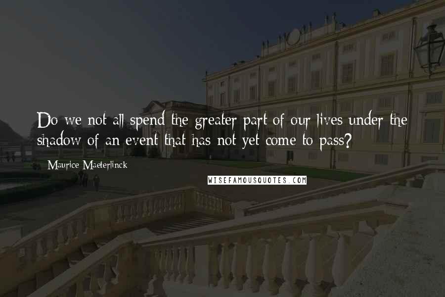 Maurice Maeterlinck Quotes: Do we not all spend the greater part of our lives under the shadow of an event that has not yet come to pass?