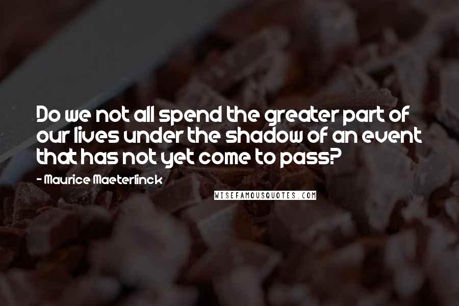 Maurice Maeterlinck Quotes: Do we not all spend the greater part of our lives under the shadow of an event that has not yet come to pass?