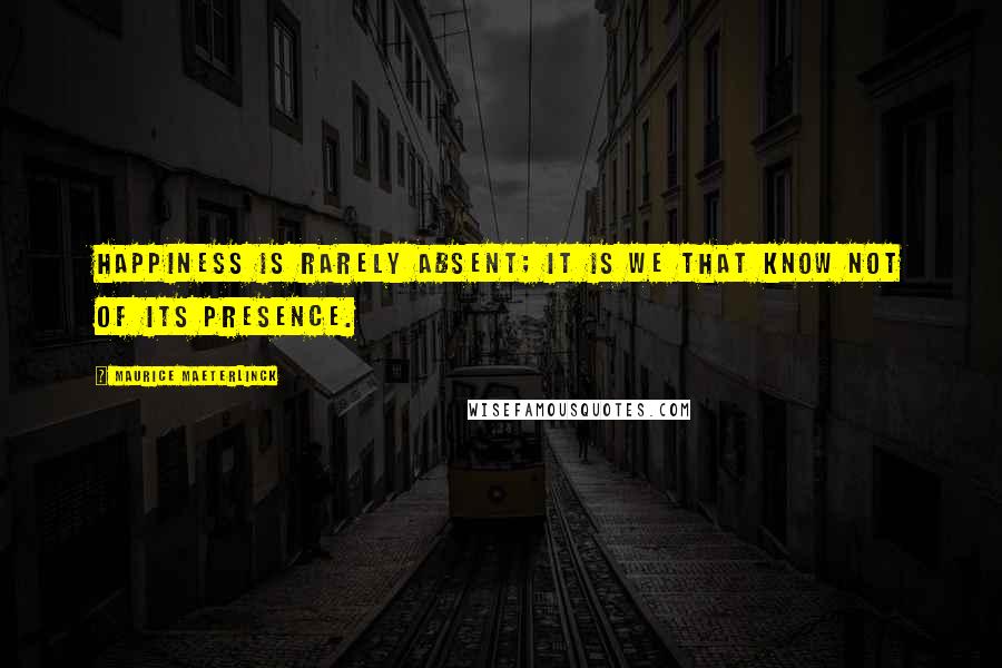 Maurice Maeterlinck Quotes: Happiness is rarely absent; it is we that know not of its presence.