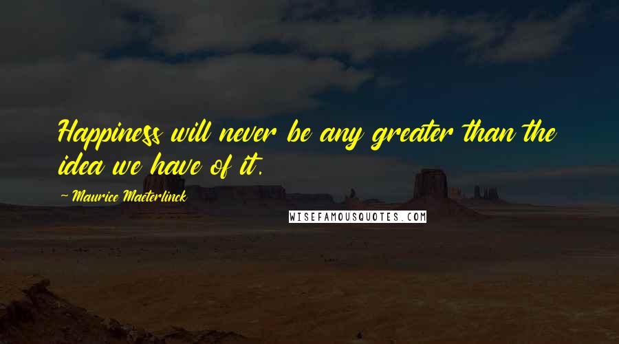 Maurice Maeterlinck Quotes: Happiness will never be any greater than the idea we have of it.