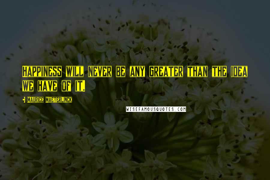 Maurice Maeterlinck Quotes: Happiness will never be any greater than the idea we have of it.