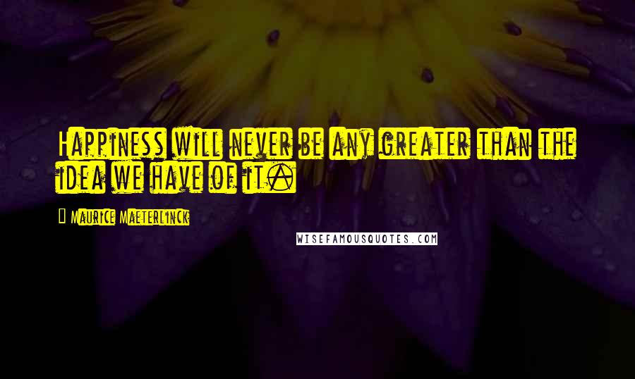 Maurice Maeterlinck Quotes: Happiness will never be any greater than the idea we have of it.