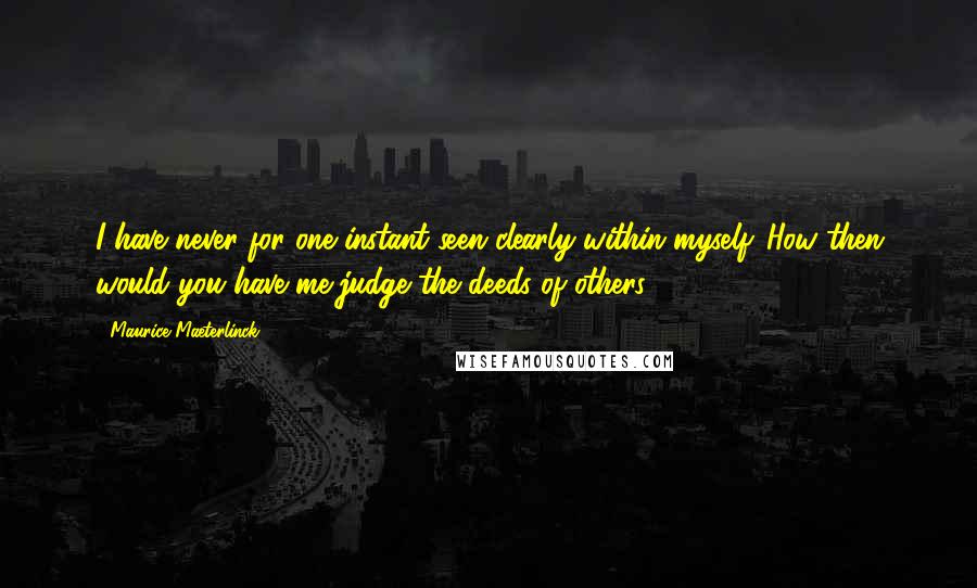 Maurice Maeterlinck Quotes: I have never for one instant seen clearly within myself. How then would you have me judge the deeds of others?