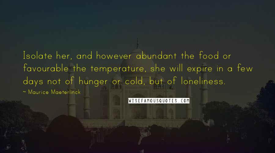 Maurice Maeterlinck Quotes: Isolate her, and however abundant the food or favourable the temperature, she will expire in a few days not of hunger or cold, but of loneliness.