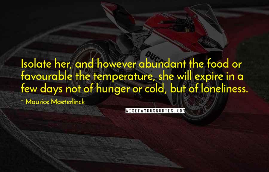 Maurice Maeterlinck Quotes: Isolate her, and however abundant the food or favourable the temperature, she will expire in a few days not of hunger or cold, but of loneliness.