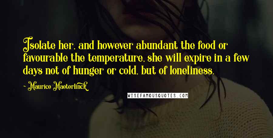 Maurice Maeterlinck Quotes: Isolate her, and however abundant the food or favourable the temperature, she will expire in a few days not of hunger or cold, but of loneliness.