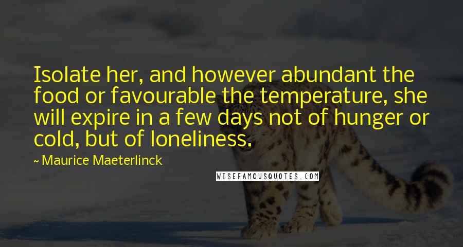 Maurice Maeterlinck Quotes: Isolate her, and however abundant the food or favourable the temperature, she will expire in a few days not of hunger or cold, but of loneliness.