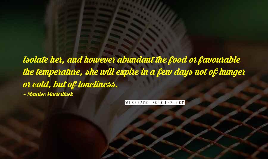 Maurice Maeterlinck Quotes: Isolate her, and however abundant the food or favourable the temperature, she will expire in a few days not of hunger or cold, but of loneliness.