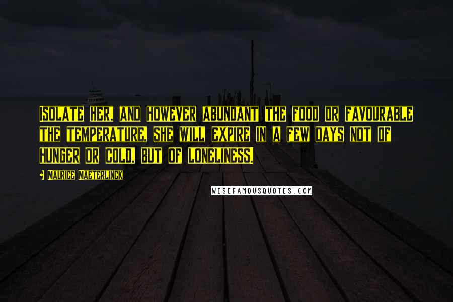 Maurice Maeterlinck Quotes: Isolate her, and however abundant the food or favourable the temperature, she will expire in a few days not of hunger or cold, but of loneliness.