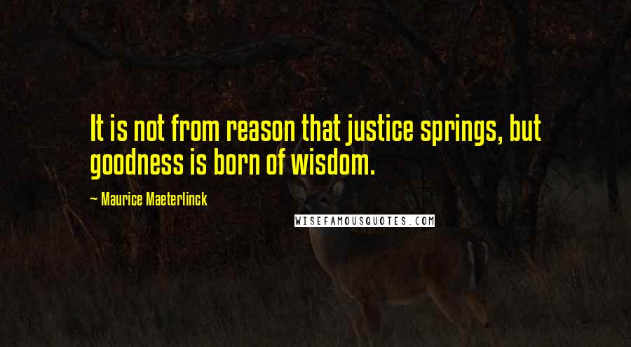 Maurice Maeterlinck Quotes: It is not from reason that justice springs, but goodness is born of wisdom.