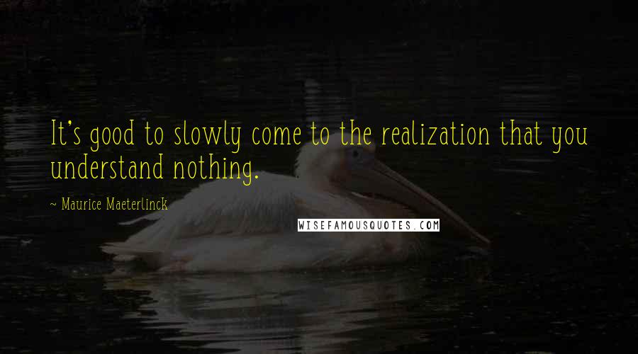 Maurice Maeterlinck Quotes: It's good to slowly come to the realization that you understand nothing.
