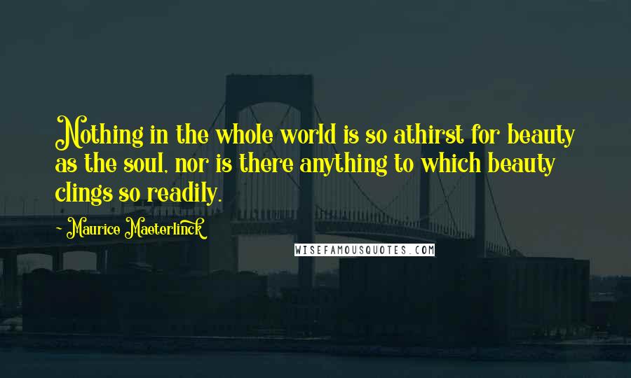 Maurice Maeterlinck Quotes: Nothing in the whole world is so athirst for beauty as the soul, nor is there anything to which beauty clings so readily.
