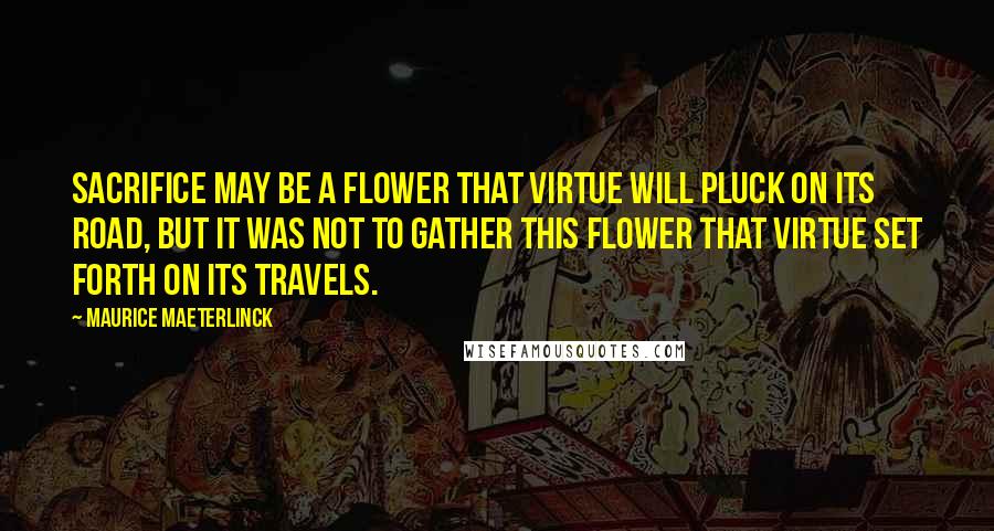 Maurice Maeterlinck Quotes: Sacrifice may be a flower that virtue will pluck on its road, but it was not to gather this flower that virtue set forth on its travels.