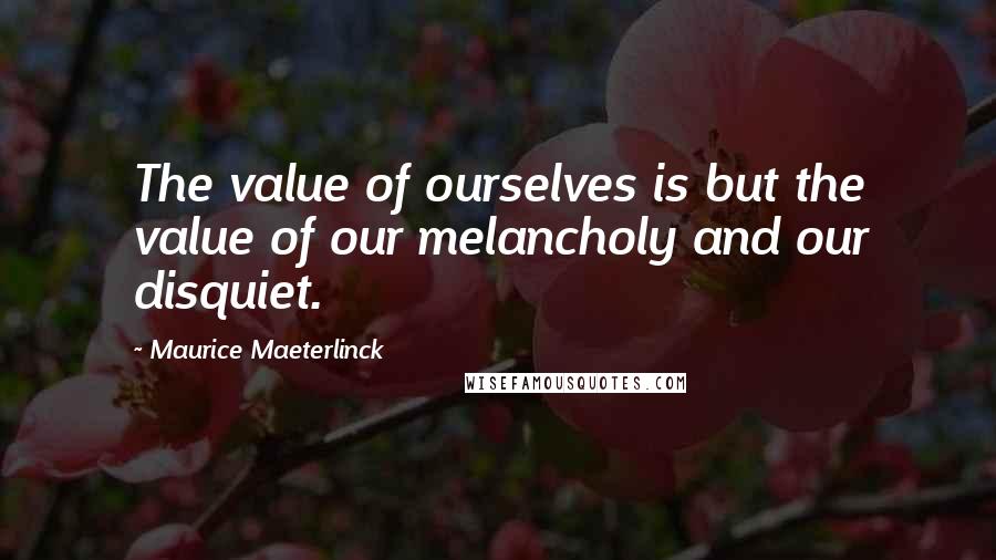 Maurice Maeterlinck Quotes: The value of ourselves is but the value of our melancholy and our disquiet.