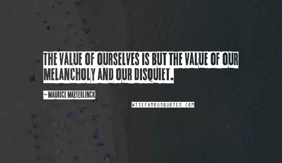 Maurice Maeterlinck Quotes: The value of ourselves is but the value of our melancholy and our disquiet.