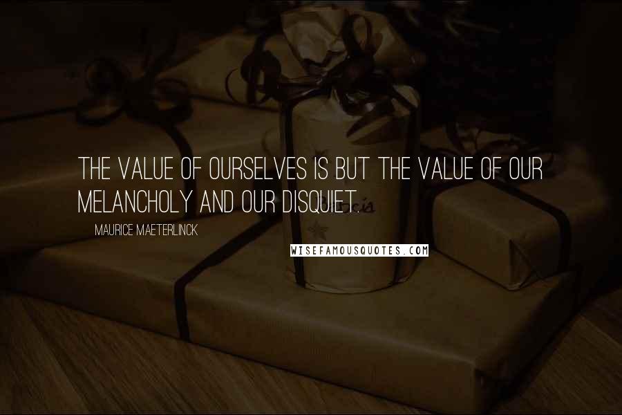 Maurice Maeterlinck Quotes: The value of ourselves is but the value of our melancholy and our disquiet.