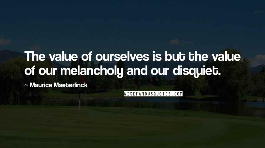Maurice Maeterlinck Quotes: The value of ourselves is but the value of our melancholy and our disquiet.