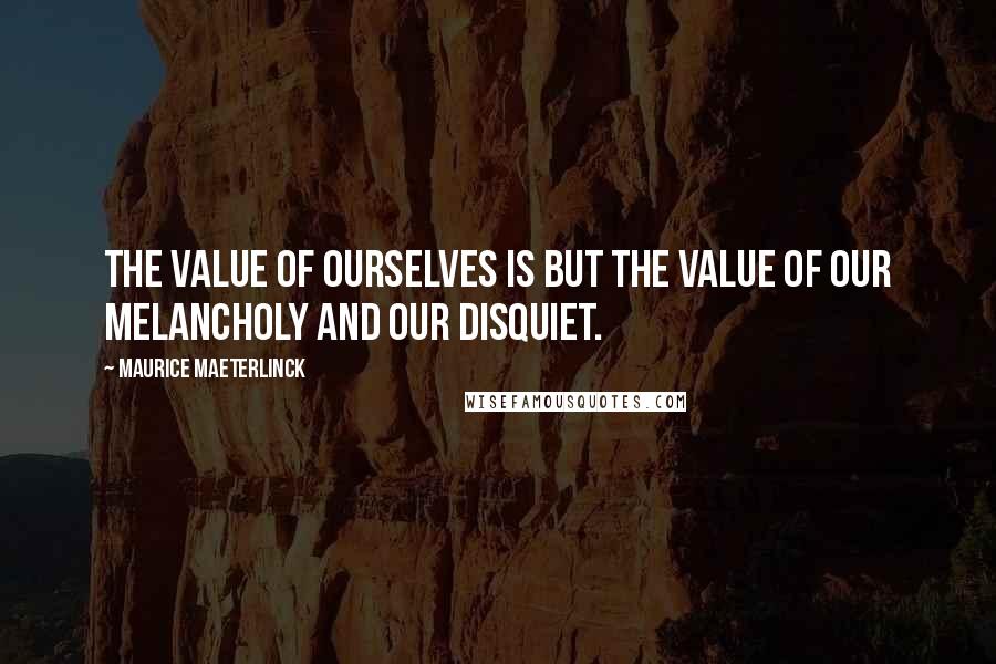 Maurice Maeterlinck Quotes: The value of ourselves is but the value of our melancholy and our disquiet.