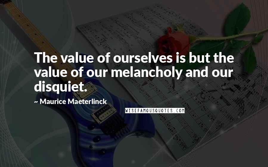 Maurice Maeterlinck Quotes: The value of ourselves is but the value of our melancholy and our disquiet.
