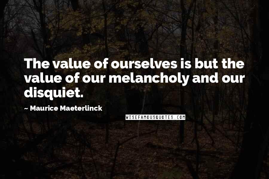 Maurice Maeterlinck Quotes: The value of ourselves is but the value of our melancholy and our disquiet.