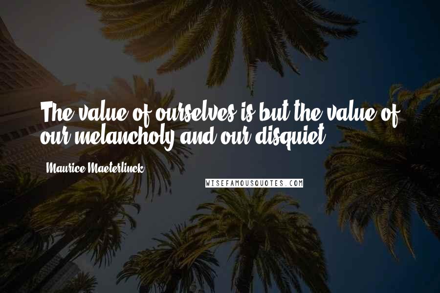 Maurice Maeterlinck Quotes: The value of ourselves is but the value of our melancholy and our disquiet.