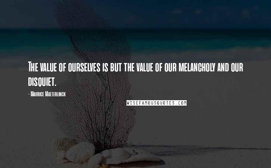 Maurice Maeterlinck Quotes: The value of ourselves is but the value of our melancholy and our disquiet.