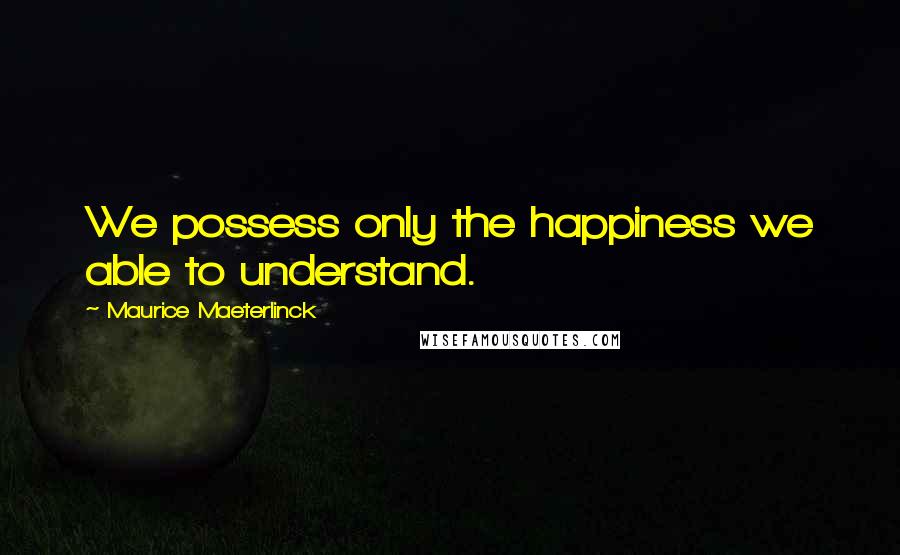 Maurice Maeterlinck Quotes: We possess only the happiness we able to understand.