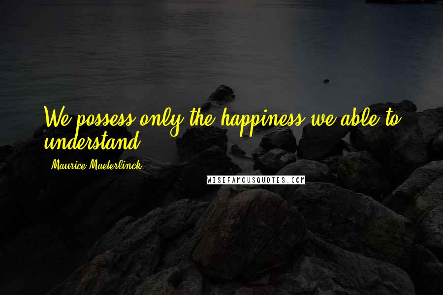 Maurice Maeterlinck Quotes: We possess only the happiness we able to understand.