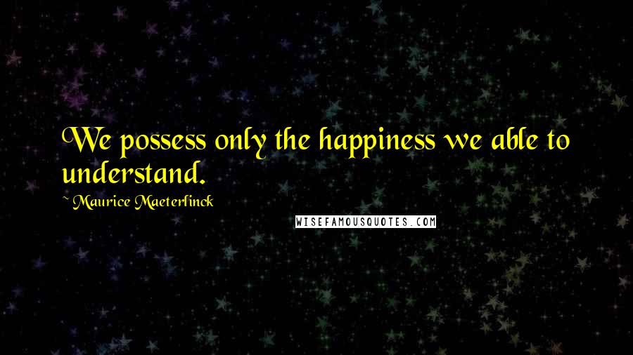Maurice Maeterlinck Quotes: We possess only the happiness we able to understand.
