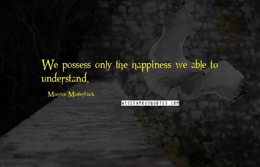 Maurice Maeterlinck Quotes: We possess only the happiness we able to understand.