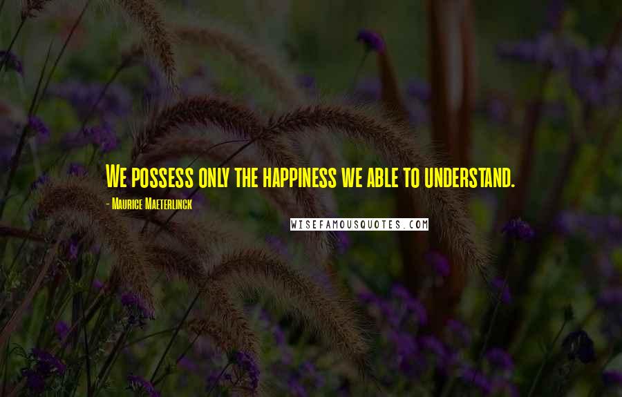 Maurice Maeterlinck Quotes: We possess only the happiness we able to understand.