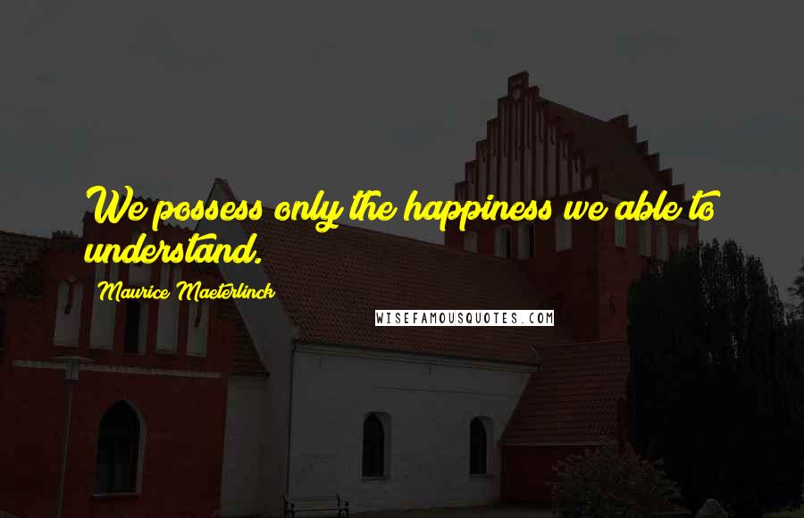 Maurice Maeterlinck Quotes: We possess only the happiness we able to understand.