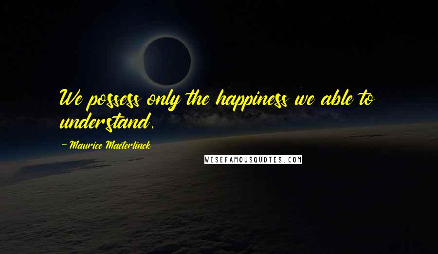 Maurice Maeterlinck Quotes: We possess only the happiness we able to understand.