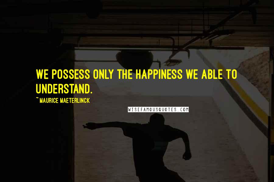 Maurice Maeterlinck Quotes: We possess only the happiness we able to understand.