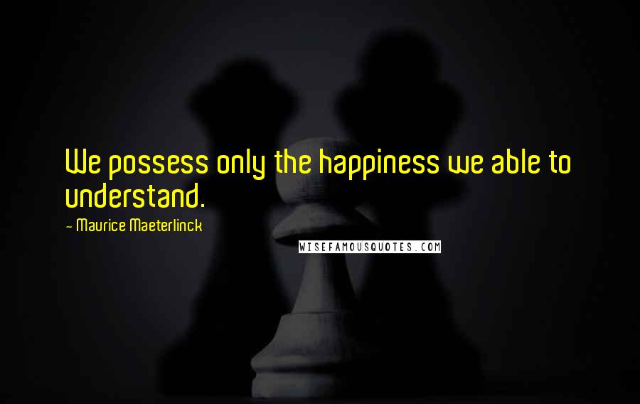 Maurice Maeterlinck Quotes: We possess only the happiness we able to understand.