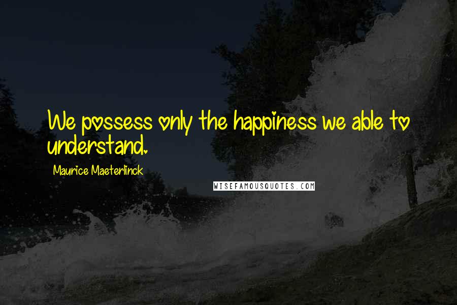 Maurice Maeterlinck Quotes: We possess only the happiness we able to understand.