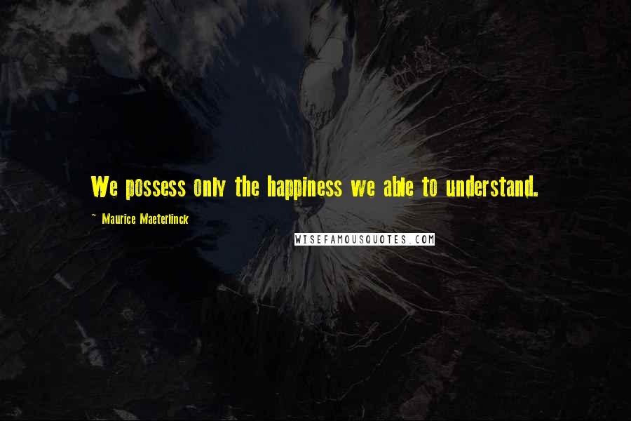 Maurice Maeterlinck Quotes: We possess only the happiness we able to understand.