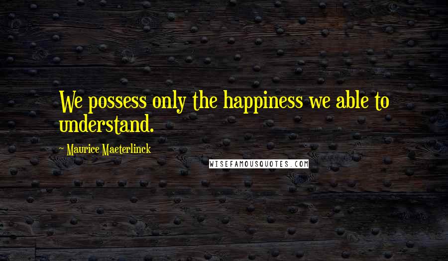 Maurice Maeterlinck Quotes: We possess only the happiness we able to understand.