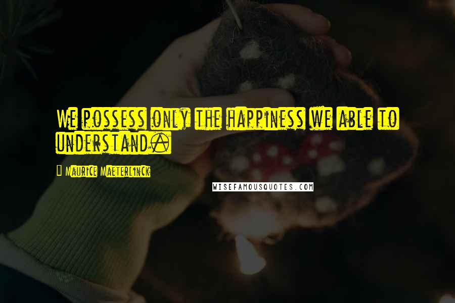 Maurice Maeterlinck Quotes: We possess only the happiness we able to understand.