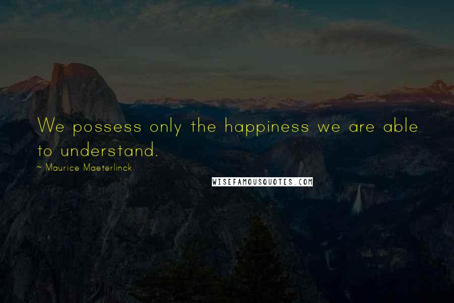 Maurice Maeterlinck Quotes: We possess only the happiness we are able to understand.