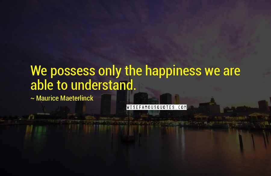 Maurice Maeterlinck Quotes: We possess only the happiness we are able to understand.