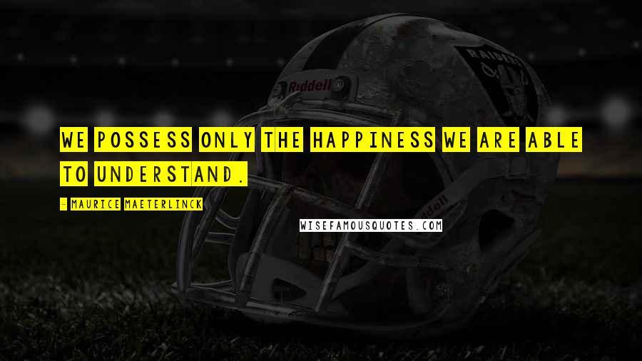 Maurice Maeterlinck Quotes: We possess only the happiness we are able to understand.