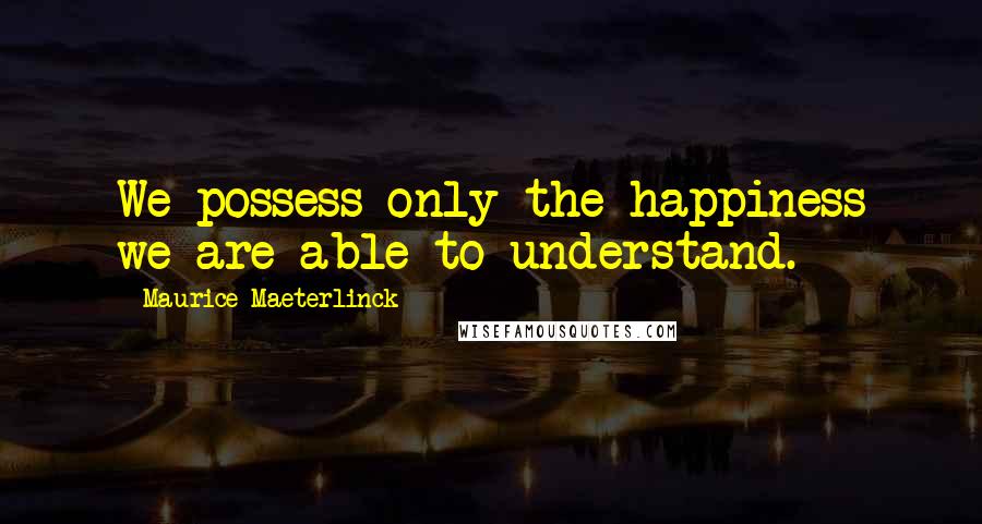 Maurice Maeterlinck Quotes: We possess only the happiness we are able to understand.