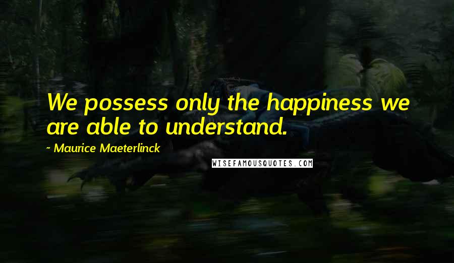 Maurice Maeterlinck Quotes: We possess only the happiness we are able to understand.