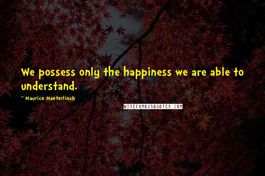 Maurice Maeterlinck Quotes: We possess only the happiness we are able to understand.