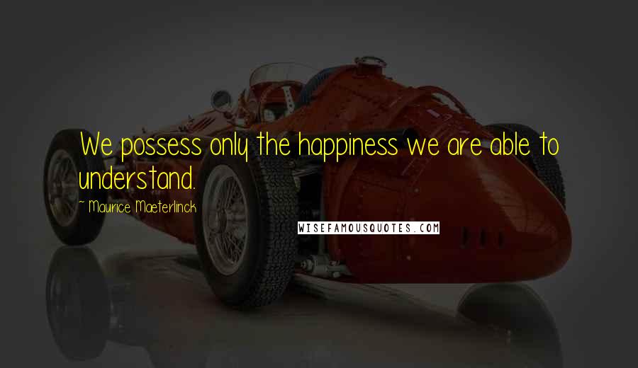Maurice Maeterlinck Quotes: We possess only the happiness we are able to understand.