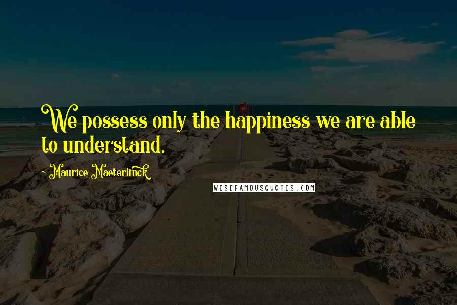 Maurice Maeterlinck Quotes: We possess only the happiness we are able to understand.